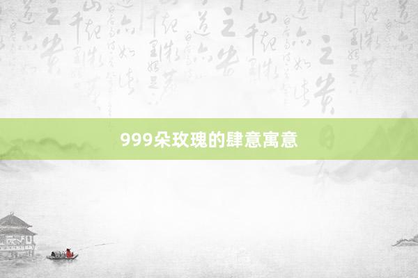 999朵玫瑰的肆意寓意